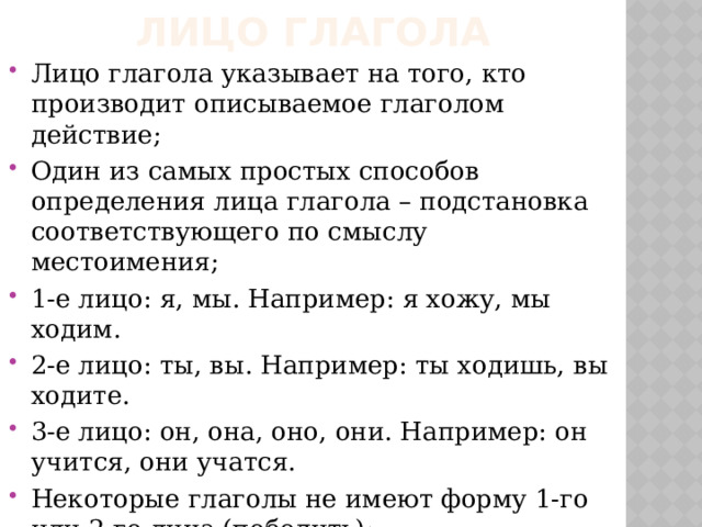 Лицо глагола Лицо глагола указывает на того, кто производит описываемое глаголом действие; Один из самых простых способов определения лица глагола – подстановка соответствующего по смыслу местоимения; 1-е лицо: я, мы. Например: я хожу, мы ходим. 2-е лицо: ты, вы. Например: ты ходишь, вы ходите. 3-е лицо: он, она, оно, они. Например: он учится, они учатся. Некоторые глаголы не имеют форму 1-го или 2-го лица (победить); Глаголы, обозначающие действие без протекания деятеля называются безличными (на улице похолодало). Все безличные глаголы непереходные . 