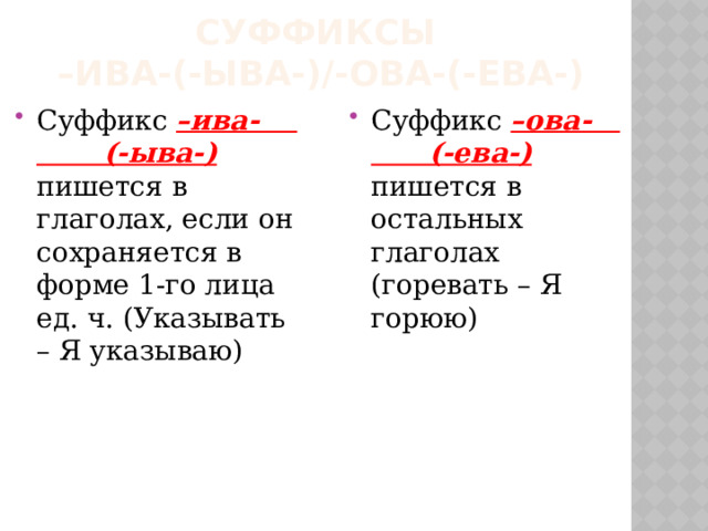 Суффиксы  –ива-(-ыва-)/-ова-(-ева-) Суффикс –ива- (-ыва-) пишется в глаголах, если он сохраняется в форме 1-го лица ед. ч. (Указывать – Я указываю) Суффикс –ова- (-ева-) пишется в остальных глаголах (горевать – Я горюю) 