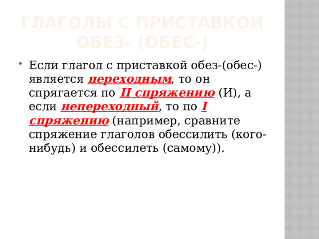 Глаголы с приставкой обез- (обес-) Если глагол с приставкой обез-(обес-) является переходным , то он спрягается по II спряжению  (И), а если непереходный , то по I спряжению (например, сравните спряжение глаголов обессилить (кого-нибудь) и обессилеть (самому)). 