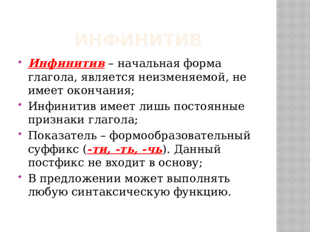 Инфинитив Инфинитив – начальная форма глагола, является неизменяемой, не имеет окончания; Инфинитив имеет лишь постоянные признаки глагола; Показатель – формообразовательный суффикс ( -ти, -ть, -чь ). Данный постфикс не входит в основу; В предложении может выполнять любую синтаксическую функцию. 