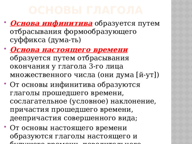 Основы глагола Основа инфинитива образуется путем отбрасывания формообразующего суффикса (дума-ть) Основа настоящего времени образуется путем отбрасывания окончания у глагола 3-го лица множественного числа (они дума [й-ут]) От основы инфинитива образуются глаголы прошедшего времени, сослагательное (условное) наклонение, причастия прошедшего времени, деепричастия совершенного вида; От основы настоящего времени образуются глаголы настоящего и будущего времени, повелительного наклонения, причастия настоящего времени и деепричастия несовершенного вида. 