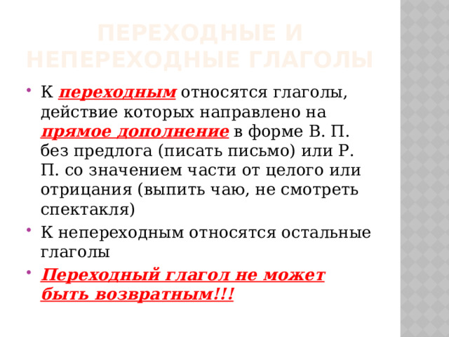 Переходные и непереходные глаголы К переходным относятся глаголы, действие которых направлено на прямое дополнение в форме В. П. без предлога (писать письмо) или Р. П. со значением части от целого или отрицания (выпить чаю, не смотреть спектакля) К непереходным относятся остальные глаголы Переходный глагол не может быть возвратным!!! 