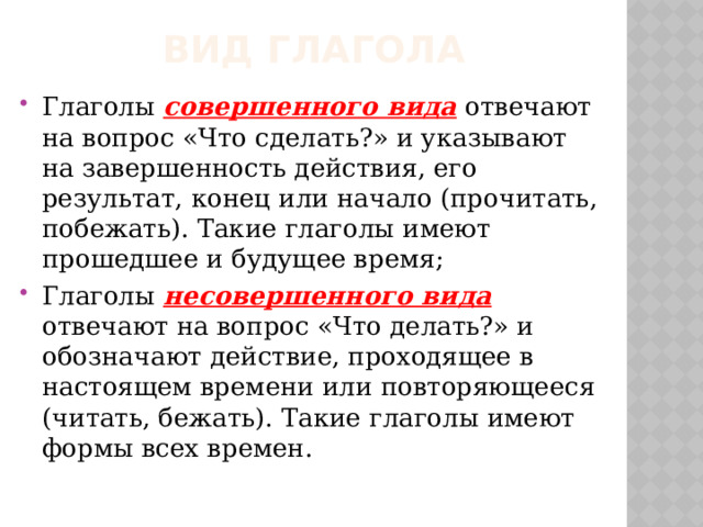 Вид глагола Глаголы совершенного вида отвечают на вопрос «Что сделать?» и указывают на завершенность действия, его результат, конец или начало (прочитать, побежать). Такие глаголы имеют прошедшее и будущее время; Глаголы несовершенного вида отвечают на вопрос «Что делать?» и обозначают действие, проходящее в настоящем времени или повторяющееся (читать, бежать). Такие глаголы имеют формы всех времен. 