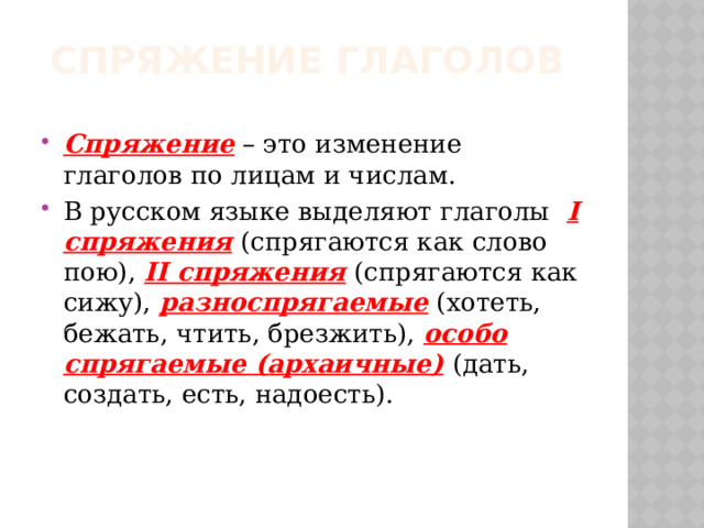 Спряжение глаголов Спряжение – это изменение глаголов по лицам и числам. В русском языке выделяют глаголы I спряжения (спрягаются как слово пою), II спряжения (спрягаются как сижу), разноспрягаемые (хотеть, бежать, чтить, брезжить), особо спрягаемые (архаичные)  (дать, создать, есть, надоесть). 