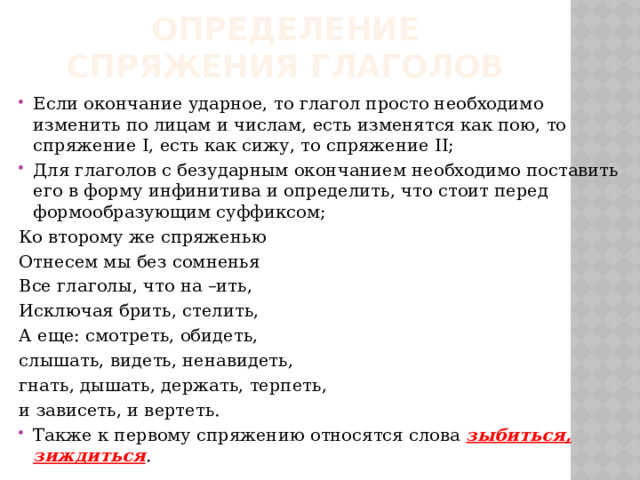 Определение спряжения глаголов Если окончание ударное, то глагол просто необходимо изменить по лицам и числам, есть изменятся как пою, то спряжение I, есть как сижу, то спряжение II; Для глаголов с безударным окончанием необходимо поставить его в форму инфинитива и определить, что стоит перед формообразующим суффиксом; Ко второму же спряженью Отнесем мы без сомненья Все глаголы, что на –ить, Исключая брить, стелить, А еще: смотреть, обидеть, слышать, видеть, ненавидеть, гнать, дышать, держать, терпеть, и зависеть, и вертеть. Также к первому спряжению относятся слова зыбиться, зиждиться . 