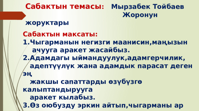 Сабактын темасы : Мырзабек Тойбаев  Жоронун жоруктары Сабактын максаты: 1.Чыгарманын негизги маанисин,маңызын  ачууга аракет жасайбыз. 2.Адамдагы ыймандуулук,адамгерчилик,  адептүүлүк жана адамдык парасат деген эң  жакшы сапаттарды өзүбүзгө калыптандырууга  аракет кылабыз. 3.Өз оюбузду эркин айтып,чыгарманы ар тараптуу  талдоого жетишебиз. 