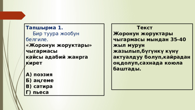  Текст Тапшырма 1. Бир туура жообун белгиле. «Жоронун жоруктары» чыгармасы Жоронун жоруктары чыгармасы мындан 35-40 жыл мурун жазылып,бүгүнкү күнү актуалдуу болуп,кайрадан оңдолуп,сахнада коюла баштады. кайсы адабий жанрга кирет    А) поэзия  Б) аңгеме В) сатира Г) пьеса  