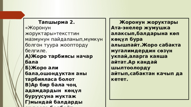  Жоронун жоруктары  Тапшырма 2. «Жоронун жоруктары»тексттин мазмунун пайдаланып,мүмкүн болгон туура жоопторду белгиле. Ата-энелер жумушка алаксып,балдарына көп көңүл бура алышпайт.Жоро сабакта мугалимдердин сөзүн укпай,аларга каяша айтат.Ар кандай шылтоолорду айтып,сабактан качып да кетет. А)Жоро тарбиясы начар бала  Б)Жоро али бала,ошондуктан аны тарбияласа болот  В)Ар бир бала чоң адамдардын көңүл буруусуна муктаж  Г)мындай балдарды оңдоого болбойт 