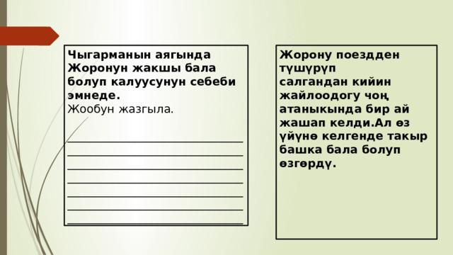 Чыгарманын аягында Жоронун жакшы бала болуп калуусунун себеби эмнеде. Жорону поездден түшүрүп Жообун жазгыла. салгандан кийин жайлоодогу чоң атаныкында бир ай жашап келди.Ал өз үйүнө келгенде такыр башка бала болуп өзгөрдү.  _________________________________________________________________________________________________________________________________________________________________________________________________________________________      