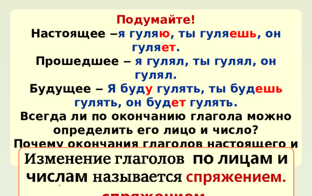 Подумайте! Настоящее  ‒ я гуля ю , ты гуля ешь , он гуля ет . Прошедшее  ‒  я гулял, ты гулял, он гулял. Будущее ‒ Я буд у гулять, ты буд ешь гулять, он буд ет гулять. Всегда ли по окончанию глагола можно определить его лицо и число? Почему окончания глаголов настоящего и будущего времени называют личными? Изменение глаголов по лицам и числам называется  спряжением. 