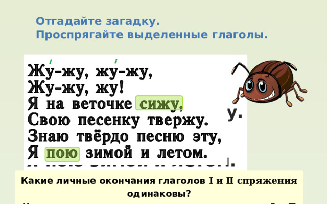 Отгадайте загадку. Проспрягайте выделенные глаголы. Жу-жу, жу-жу, Жу-жу, жу! Я на веточке сижу, Свою песенку твержу. Знаю твёрдо песню эту, Я пою зимой и летом. Какие личные окончания глаголов І и Ⅱ спряжения одинаковы? Чем различаются личные окончания глаголов І и Ⅱ спряжения ? 