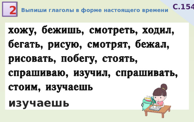 С.154 2 Выпиши глаголы в форме настоящего времени хожу, бежишь, смотреть, ходил, бегать, рисую, смотрят, бежал, рисовать, побегу, стоять, спрашиваю, изучил, спрашивать, стоим, изучаешь 