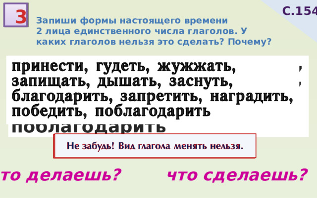 С.154 3 Запиши формы настоящего времени 2 лица единственного числа глаголов. У каких глаголов нельзя это сделать? Почему? принести, гудеть, жужжать, запищать, дышать, заснуть, благодарить, запретить, наградить, победить, поблагодарить Не забудь! Вид глагола менять нельзя. что делаешь? что сделаешь? 