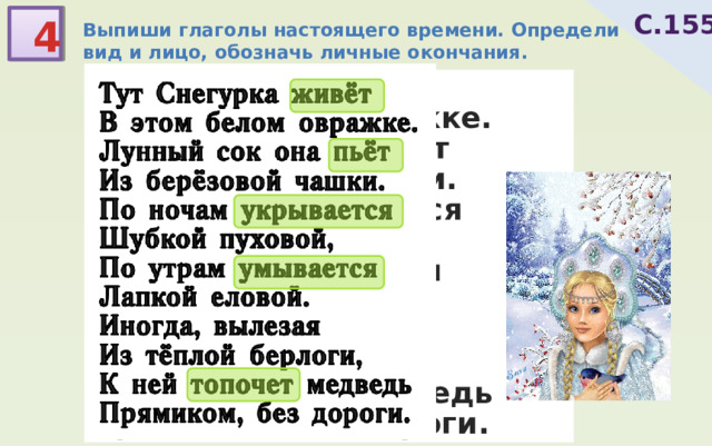С.155 Выпиши глаголы настоящего времени. Определи вид и лицо, обозначь личные окончания. 4 Тут Снегурка живёт В этом белом овражке. Лунный сок она пьёт Из берёзовой чашки. По ночам укрывается Шубкой пуховой, По утрам умывается Лапкой еловой. Иногда, вылезая Из тёплой берлоги, К ней топочет медведь Прямиком, без дороги. 