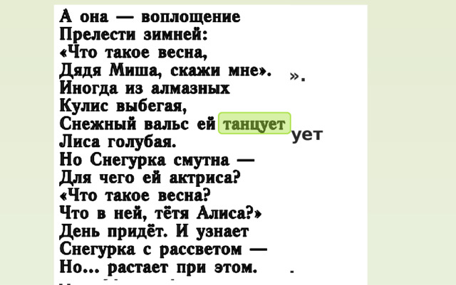 А она ― воплощение Прелести зимней: «Что такое весна, Дядя Миша, скажи мне». Иногда из алмазных Кулис выбегая, Снежный вальс ей танцует Лиса голубая. Но Снегурка смутна ― Для чего ей актриса? «Что такое весна? Что в ней, тётя Алиса?» День придёт. И узнает Снегурка с рассветом ― Но… растает при этом. 