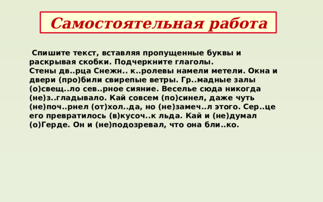 Самостоятельная работа  Спишите текст, вставляя пропущенные буквы и раскрывая скобки. Подчеркните глаголы. Стены дв..рца Снежн.. к..ролевы намели метели. Окна и двери (про)били свирепые ветры. Гр..мадные залы (о)свещ..ло сев..рное сияние. Веселье сюда никогда (не)з..гладывало. Кай совсем (по)синел, даже чуть (не)поч..рнел (от)хол..да, но (не)замеч..л этого. Сер..це его превратилось (в)кусоч..к льда. Кай и (не)думал (о)Герде. Он и (не)подозревал, что она бли..ко. 