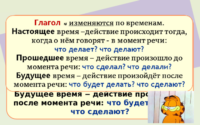Глаголы изменяются  по временам. Настоящее время ‒ действие происходит тогда, когда о нём говорят - в момент речи: что делает? что делают?  Прошедшее время ‒ действие произошло до момента речи: что сделал? что делали?  Будущее время ‒ действие произойдёт после момента речи: что будет делать? что сделают? 