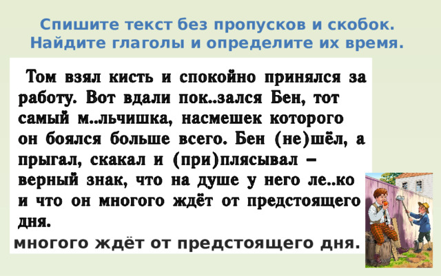  Спишите текст без пропусков и скобок. Найдите глаголы и определите их время.  Том взял кисть и спокойно принялся за работу. Вот вдали пок..зался Бен, тот самый м..льчишка, насмешек которого он боялся больше всего. Бен (не)шёл, а прыгал, скакал и (при)плясывал ‒ верный знак, что на душе у него ле..ко и что он многого ждёт от предстоящего дня. 
