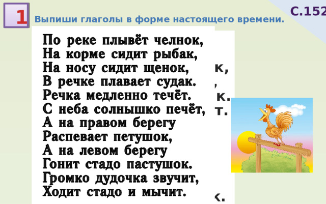С.152 1 Выпиши глаголы в форме настоящего времени. По реке плывёт челнок, На корме сидит рыбак, На носу сидит щенок, В речке плавает судак. Речка медленно течёт. С неба солнышко печёт, А на правом берегу Распевает петушок, А на левом берегу Гонит стадо пастушок. Громко дудочка звучит, Ходит стадо и мычит. 