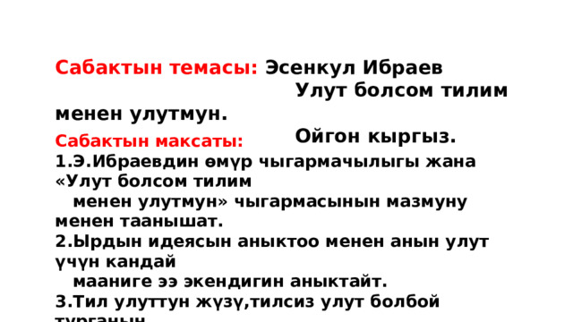 Сабактын темасы: Эсенкул Ибраев  Улут болсом тилим менен улутмун.  Ойгон кыргыз. Сабактын максаты: 1.Э.Ибраевдин өмүр чыгармачылыгы жана «Улут болсом тилим  менен улутмун» чыгармасынын мазмуну менен таанышат. 2.Ырдын идеясын аныктоо менен анын улут үчүн кандай  мааниге ээ экендигин аныктайт. 3.Тил улуттун жүзү,тилсиз улут болбой турганын  билүү менен өз тилин,өз элин сүйүүгө тарбияланат. 