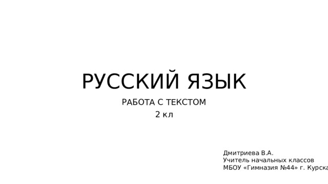 РУССКИЙ ЯЗЫК РАБОТА С ТЕКСТОМ 2 кл Дмитриева В.А. Учитель начальных классов МБОУ «Гимназия №44» г. Курска 