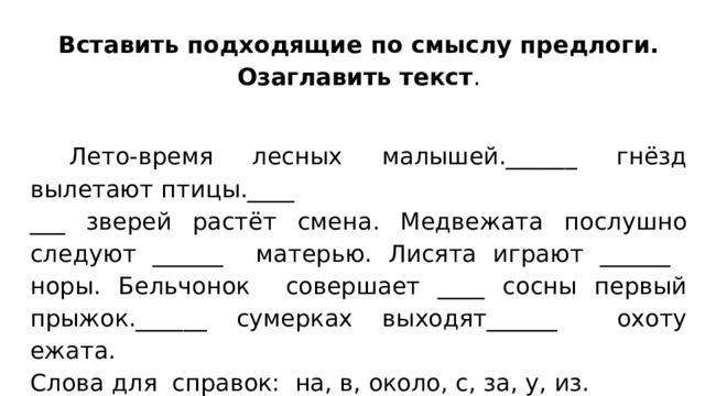 Вставить подходящие по смыслу предлоги. Озаглавить текст .  Лето-время лесных малышей.______ гнёзд вылетают птицы.____ ___ зверей растёт смена. Медвежата послушно следуют ______ матерью. Лисята играют ______ норы. Бельчонок совершает ____ сосны первый прыжок.______ сумерках выходят______ охоту ежата. Слова для справок: на, в, около, с, за, у, из. 