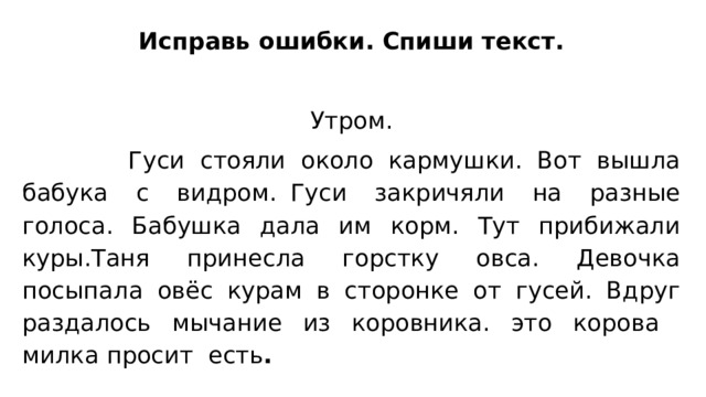Исправь ошибки. Спиши текст. Утром.  Гуси стояли около кармушки. Вот вышла бабука с видром. Гуси закричяли на разные голоса. Бабушка дала им корм. Тут прибижали куры.Таня принесла горстку овса. Девочка посыпала овёс курам в сторонке от гусей. Вдруг раздалось мычание из коровника. это корова милка просит есть .   