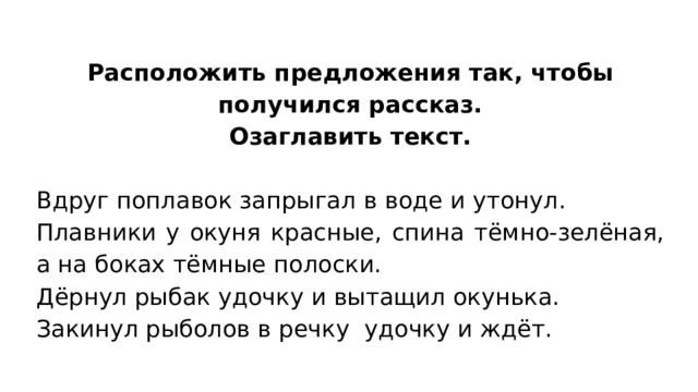 Расположить предложения так, чтобы получился рассказ. Озаглавить текст. Вдруг поплавок запрыгал в воде и утонул. Плавники у окуня красные, спина тёмно-зелёная, а на боках тёмные полоски. Дёрнул рыбак удочку и вытащил окунька. Закинул рыболов в речку удочку и ждёт. 