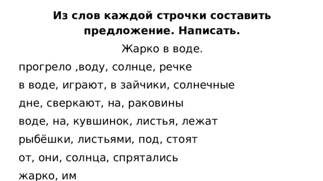 Из слов каждой строчки составить предложение. Написать. Жарко в воде. прогрело ,воду, солнце, речке в воде, играют, в зайчики, солнечные дне, сверкают, на, раковины воде, на, кувшинок, листья, лежат рыбёшки, листьями, под, стоят от, они, солнца, спрятались жарко, им 
