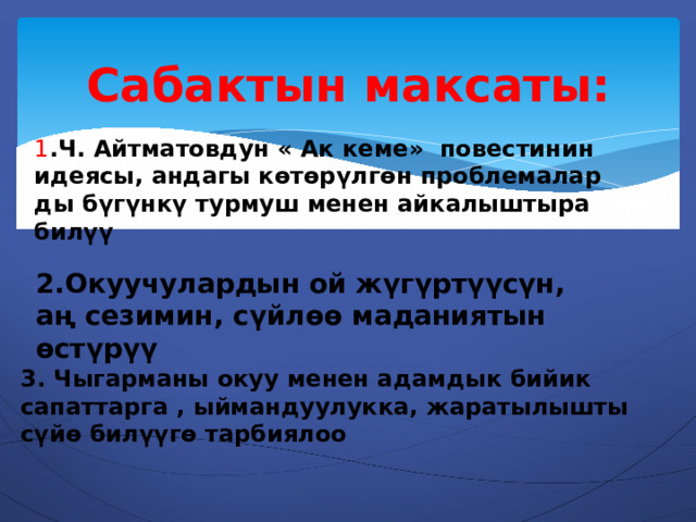 Сабактын максаты: 1 .Ч. Айтматовдун « Ак кеме» повестинин идеясы, андагы көтөрүлгөн проблемалар ды бүгүнкү турмуш менен айкалыштыра билүү 2.Окуучулардын ой жүгүртүүсүн, аң сезимин, сүйлөө маданиятын өстүрүү 3. Чыгарманы окуу менен адамдык бийик сапаттарга , ыймандуулукка, жаратылышты сүйө билүүгө тарбиялоо 
