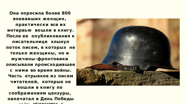 Она опросила более 800  воевавших женщин,  практически все их интервью  вошли в книгу. После ее  опубликования  к  писательнице  хлынул поток писем, в которых  не только женщины, но и  мужчины-фронтовики  описывали происходившее с  ними во время войны. Часть  отрывков из писем читателей,  которые не вошли в книгу по  соображениям цензуры,  напечатал в День Победы сайт  