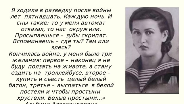 Я  х о д и л а  в  р а з в е дк у  п о с л е  в о й н ы  л е т п я т н а д ц а т ь .  К а ж д у ю  н о ч ь .  И  с н ы  т а к и е : то у меня автомат отказал , то нас о к р у ж и л и .  П р о с ы п а е ш ь с я  –  з у б ы  с к ри п я т . В с п о м и н а е ш ь  –  г д е  т ы ?  Т а м  и л и  з д е с ь ? К о н ч и л а с ь  в о й н а ,  у  м е н я  б ы л о  т ри ж е л а н и я :  п е р в о е  –  н а к о н е ц  я  н е  б у д у п о л з а т ь  н а  ж и в о т е ,  а  с т а н у  е з д и т ь  н а т р о лл е й б у с е ,  в т о р о е  –  к у п и т ь  и  с ъе с т ь ц е л ы й  б е л ы й  б а т о н ,  т р е т ь е  –  в ы с п а т ь с я в  б е л о й  п о с т е л и  и  ч т о б ы  п р о с т ы н и х р у с т е л и .  Б е л ы е  п р о с т ы н и …» А л ь б и н а  А л е к с а н д р о в н а  Г а н т и м у р о в а , с т а р ш ий  с е р ж а н т ,  р а з в е д ч и ц а . 
