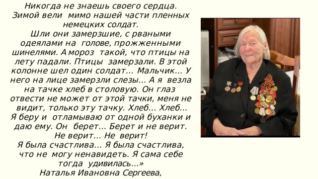 Н и к о г д а  н е  з н а е ш ь  с в о е г о  с е р д ц а .  З и м о й  в е л и мимо  нашей  части  пленных  немецких  солдат . Ш л и  о н и  з а м е р з ш и е ,  с  р в а н ы м и  о д е я л а м и  н а голове , прожженными шинелями . А мороз  т ак о й ,  ч т о  п т и ц ы  н а  л е т у  п а д а л и .  П т и ц ы з а м е р з а л и .  В  э т о й  к о л о нн е  ш е л  о д и н  с о л д а т … М а л ь ч и к …  У  н е г о  н а  л и ц е  з а м е р з л и  с л е з ы …  А  я в е з л а  н а  т а ч к е  х л е б  в  с т о л о в у ю .  О н  г л а з отвести не может от этой тачки , меня не  в и д и т ,  т о л ь к о  э т у  т а ч к у .  Х л е б …  Х л е б …  Я  б е р у  и о т л а м ы в а ю  о т  о д н о й  б у х а н к и  и  д а ю  е м у .  О н б е р е т …  Б е р е т  и  н е  в е ри т .  Н е  в е ри т …  Не верит ! Я  б ы л а  с ч а с т л и в а …  Я  б ы л а  с ч а с т л и в а ,  ч то  н е м о г у  н е н а в и д е т ь .  Я  с а м а  с е б е  т о г д а удивилась …» Наталья  Ивановна  Сергеева ,  рядовая ,  санитарка 