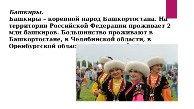 Башкиры. Башкиры – коренной народ Башкортостана. На территории Российской Федерации проживает 2 млн башкиров. Большинство проживают в Башкортостане, в Челябинской области, в Оренбургской области и Тюменской области.  