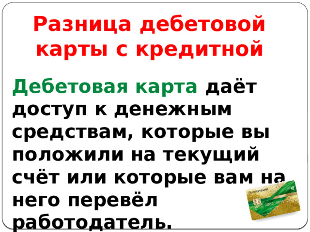 Разница дебетовой карты с кредитной Дебетовая карта даёт доступ к денежным средствам, которые вы положили на текущий счёт или которые вам на него перевёл работодатель. 