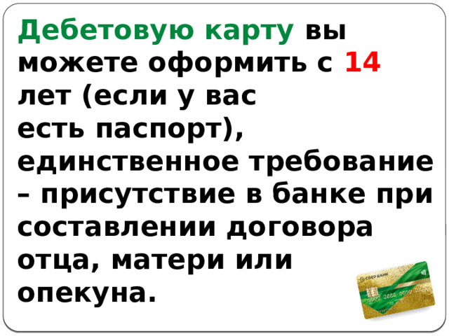 Дебетовую карту вы можете оформить с 14 лет (если у вас есть паспорт), единственное требование – присутствие в банке при составлении договора отца, матери или опекуна. 