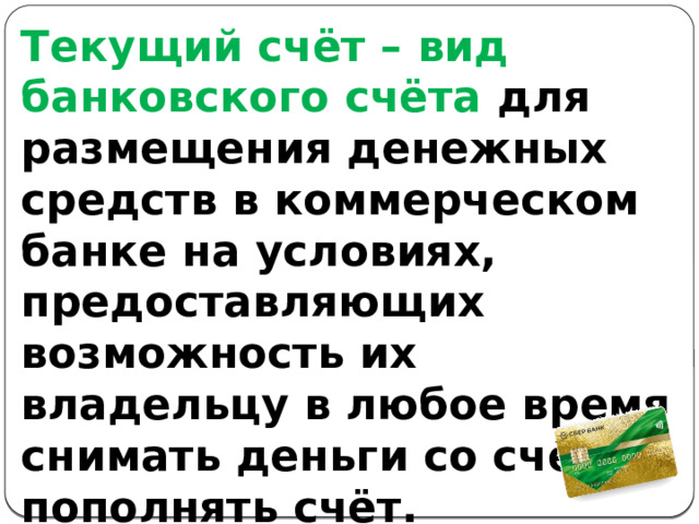 Текущий счёт – вид банковского счёта для размещения денежных средств в коммерческом банке на условиях, предоставляющих возможность их владельцу в любое время снимать деньги со счёта и пополнять счёт. 