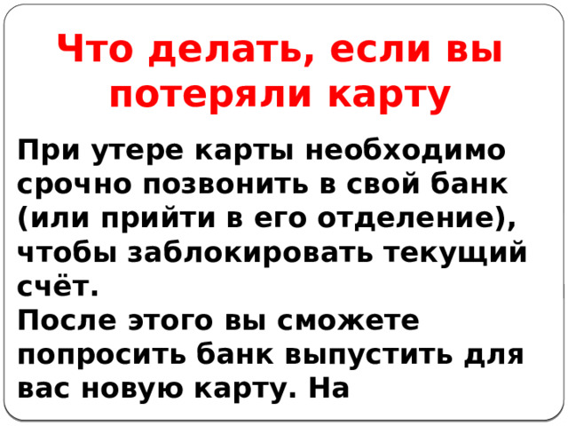 Что делать, если вы потеряли карту При утере карты необходимо срочно позвонить в свой банк (или прийти в его отделение), чтобы заблокировать текущий счёт. После этого вы сможете попросить банк выпустить для вас новую карту. На 