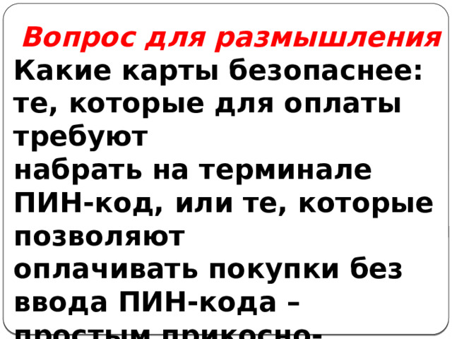 Вопрос для размышления Какие карты безопаснее: те, которые для оплаты требуют набрать на терминале ПИН-код, или те, которые позволяют оплачивать покупки без ввода ПИН-кода – простым прикосно- вением карты к терминалу? 