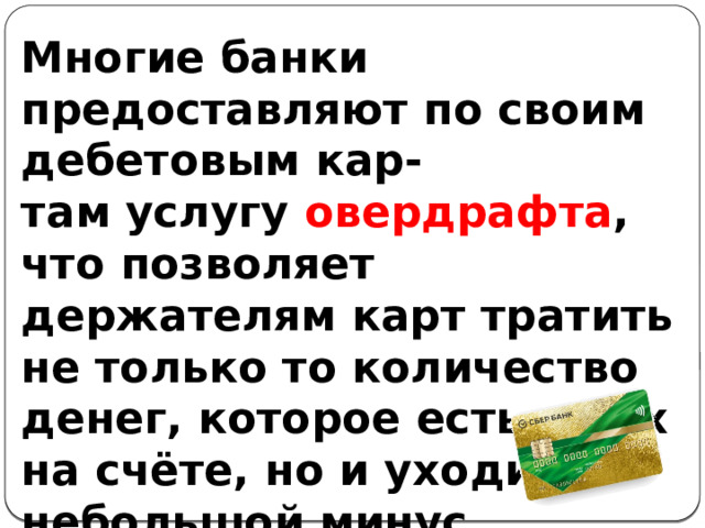 Многие банки предоставляют по своим дебетовым кар- там услугу овердрафта , что позволяет держателям карт тратить не только то количество денег, которое есть у них на счёте, но и уходить в небольшой минус. 