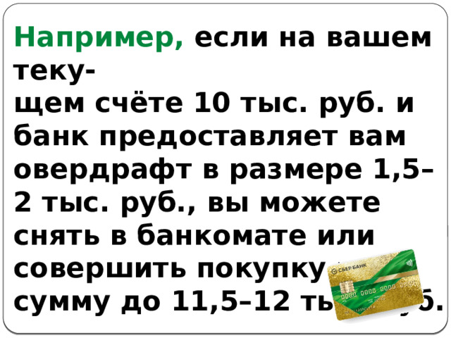 Например, если на вашем теку- щем счёте 10 тыс. руб. и банк предоставляет вам овердрафт в размере 1,5–2 тыс. руб., вы можете снять в банкомате или совершить покупку на сумму до 11,5–12 тыс. руб. 