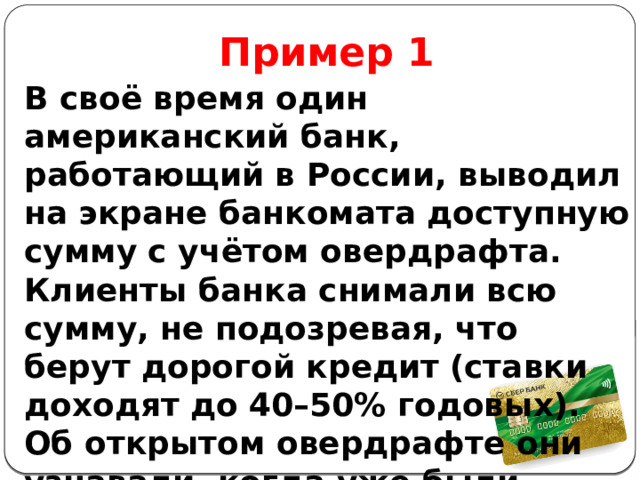 Пример 1 В своё время один американский банк, работающий в России, выводил на экране банкомата доступную сумму с учётом овердрафта. Клиенты банка снимали всю сумму, не подозревая, что берут дорогой кредит  (ставки доходят до 40–50% годовых). Об открытом овердрафте они узнавали, когда уже были начислены проценты. 