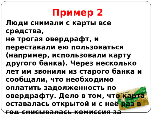 Пример 2 Люди снимали с карты все средства, не трогая овердрафт, и переставали ею пользоваться (например, использовали карту другого банка). Через несколько лет им звонили из старого банка и сообщали, что необходимо оплатить задолженность по овердрафту. Дело в том, что карта оставалась открытой и с неё раз в год списывалась комиссия за обслуживание. 