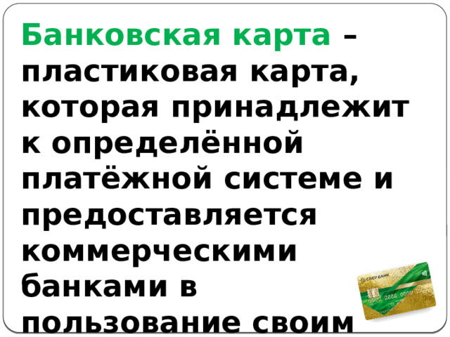 Банковская карта – пластиковая карта, которая принадлежит к определённой платёжной системе и предоставляется коммерческими банками в пользование своим клиентам. 