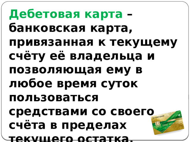 Дебетовая карта – банковская карта, привязанная к текущему счёту её владельца и позволяющая ему в любое время суток пользоваться средствами со своего счёта в пределах текущего остатка. 