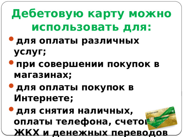 Дебетовую карту можно использовать для: для оплаты различных услуг; при совершении покупок в магазинах; для оплаты покупок в Интернете; для снятия наличных, оплаты телефона, счетов ЖКХ и денежных переводов в банкоматах как своего, так и других банков. 