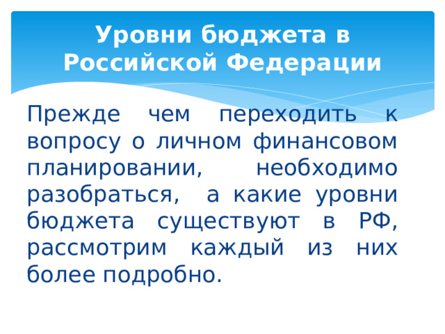 Уровни бюджета в Российской Федерации Прежде чем переходить к вопросу о личном финансовом планировании, необходимо разобраться, а какие уровни бюджета существуют в РФ, рассмотрим каждый из них более подробно. 
