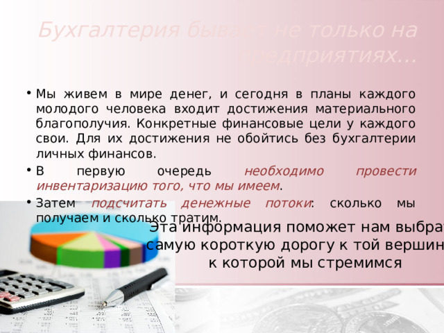 Бухгалтерия бывает не только на предприятиях… Мы живем в мире денег, и сегодня в планы каждого молодого человека входит достижения материального благополучия. Конкретные финансовые цели у каждого свои. Для их достижения не обойтись без бухгалтерии личных финансов. В первую очередь необходимо провести инвентаризацию того, что мы имеем . Затем подсчитать денежные потоки : сколько мы получаем и сколько тратим. Эта информация поможет нам выбрать самую короткую дорогу к той вершине, к которой мы стремимся 