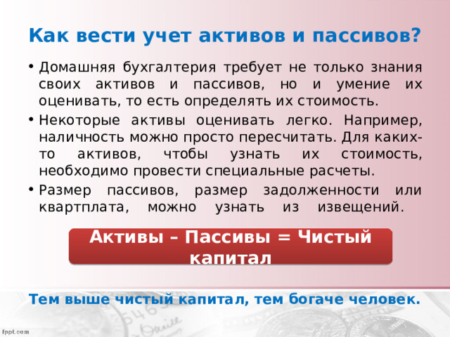 Как вести учет активов и пассивов? Домашняя бухгалтерия требует не только знания своих активов и пассивов, но и умение их оценивать, то есть определять их стоимость. Некоторые активы оценивать легко. Например, наличность можно просто пересчитать. Для каких-то активов, чтобы узнать их стоимость, необходимо провести специальные расчеты. Размер пассивов, размер задолженности или квартплата, можно узнать из извещений.   Тем выше чистый капитал, тем богаче человек. Активы – Пассивы = Чистый капитал 