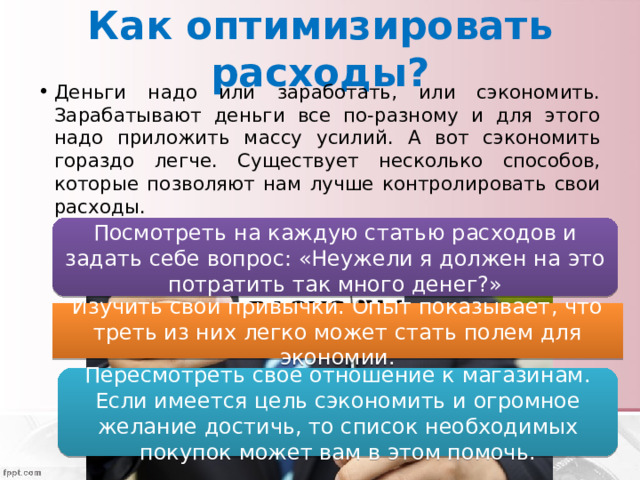 Как оптимизировать расходы? Деньги надо или заработать, или сэкономить. Зарабатывают деньги все по-разному и для этого надо приложить массу усилий. А вот сэкономить гораздо легче. Существует несколько способов, которые позволяют нам лучше контролировать свои расходы. Посмотреть на каждую статью расходов и задать себе вопрос: «Неужели я должен на это потратить так много денег?» Изучить свои привычки. Опыт показывает, что треть из них легко может стать полем для экономии. Пересмотреть свое отношение к магазинам. Если имеется цель сэкономить и огромное желание достичь, то список необходимых покупок может вам в этом помочь. 